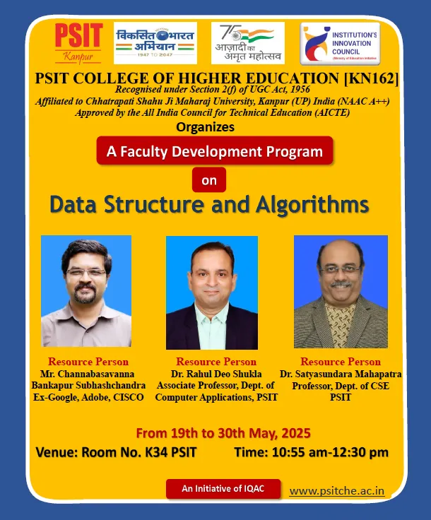 PSIT College of Higher Education, Kanpur, successfully organized a comprehensive Faculty Development Program (FDP) on FSD (Full Stack Development), DSA (Data Structures and Algorithms), PSA (Problem Solving Approach), and Python from May 19th to May 30th, 2025. The program aimed at upskilling faculty members with current technical knowledge and hands-on practices essential for modern teaching and research in the domain of Computer Science.Key contributors included Dr. Rahul Deo Shukla, Dr. Satyasundara Mahapatra, and Mr. Pradumn Kumar (Internal) and Mr. ChannabasavannaBankapurSubhashchandra (External) for DSA; Dr. Sumit Chandra, Mr. Sarvesh Kumar Soni, and Mr. Himanshu Dwivedi (Internal) and Mr. Durga Swaroop Perla (External) for PSA; Mr. Kumar Saurabh, Mr. Syed Suboor Aziz, and Mr. Anshul Atre (Internal) and Mr. Sai Sushanth Durvasula (External) for FSD; and Dr. Rohit Saxena, Mr. Mohan Rao Mudradi, and Mr. Atul Kumar Dixit (Internal) along with Mr. Akash Verma (External) for Python. The program effectively strengthened the participants' technical competencies, pedagogical approaches, and practical knowledge, aligning with PSIT’s mission of academic excellence and continuous faculty development.